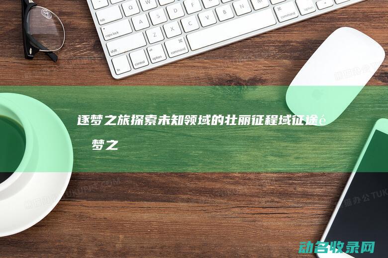 逐梦之旅 探索未知领域的壮丽征程 域征途 (逐梦之旅游戏)