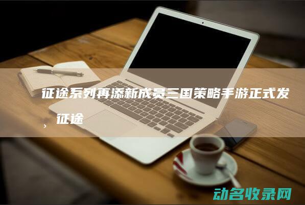 征途系列再添新成员 三国策略手游正式发布 (征途uv)