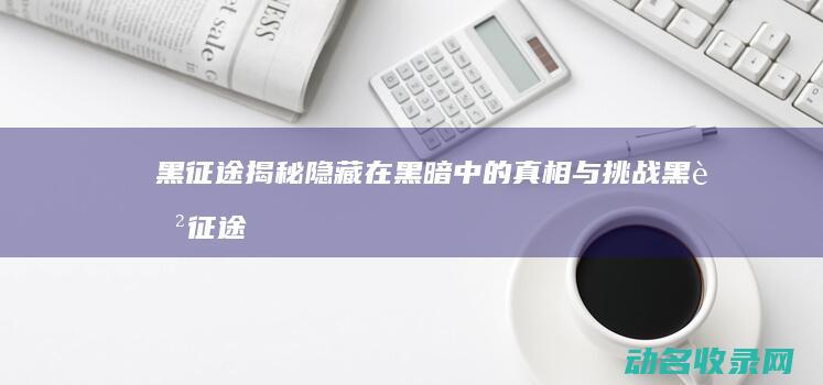 黑征途 揭秘隐藏在黑暗中的真相与挑战 (黑色征途)