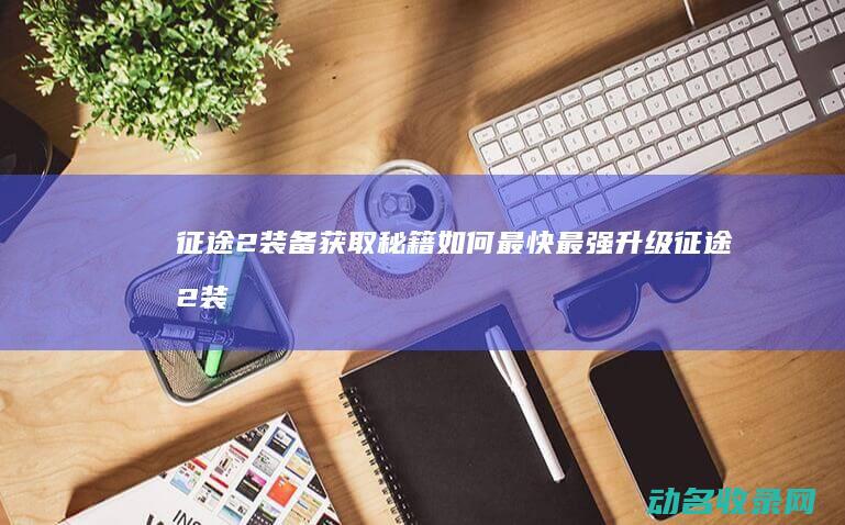 征途2装备获取秘籍 如何最快最强升级 (征途2装备效果)
