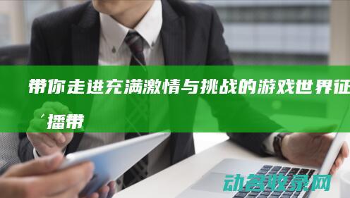带你走进充满激情与挑战的游戏世界 征途直播 (带你走进充满阳光的家)