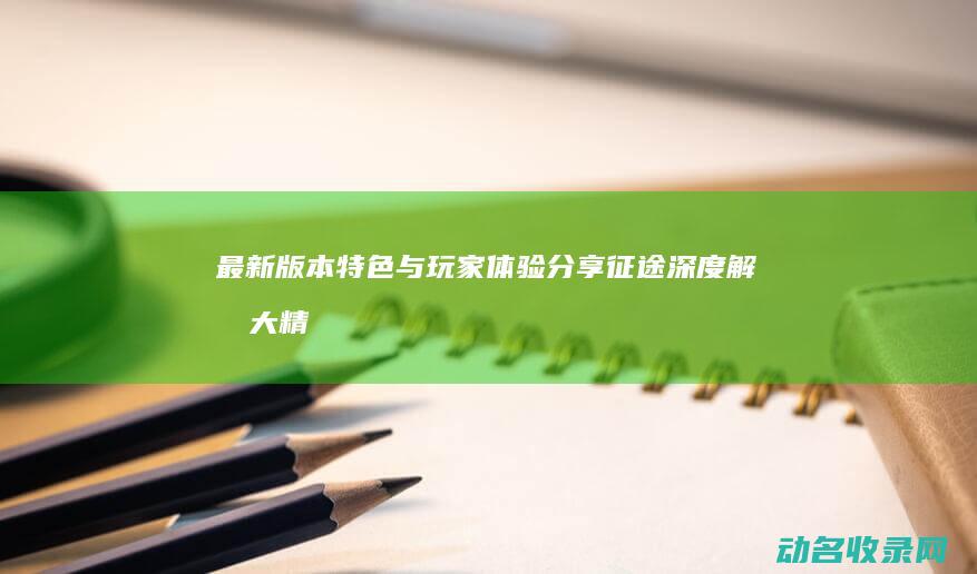 最新版本特色与玩家体验分享 征途 深度解析 (大精鱼网页版1.0.2最新版本特色)