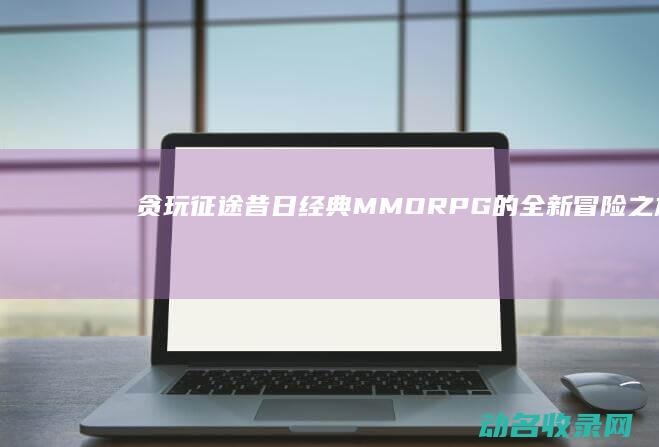贪玩征途 昔日经典MMORPG的全新冒险之旅 (贪玩征途手游)