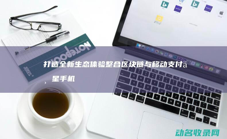 打造全新生态体验 整合区块链与移动支付 三星手机区块链钱包 (打造全新生态的意义)