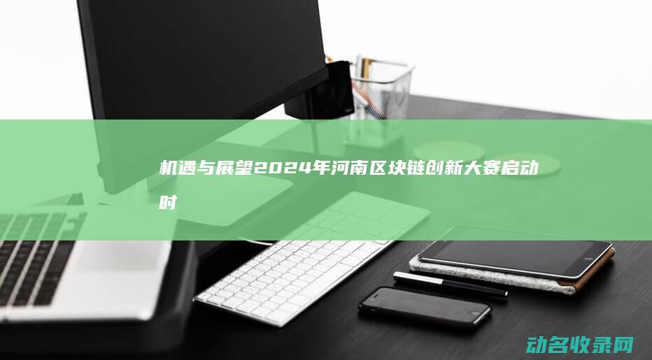机遇与展望 2024年河南区块链创新大赛启动时间公布 (机遇与未来)